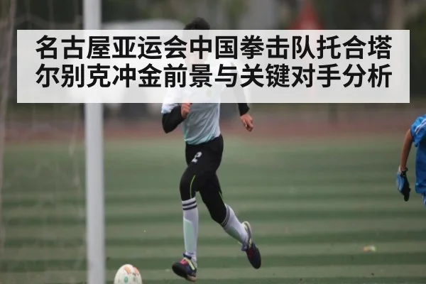 名古屋亚运会中国拳击队托合塔尔别克冲金前景与关键对手分析