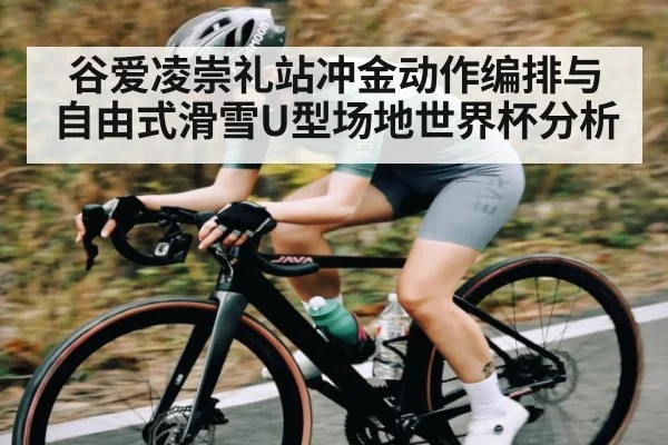 谷爱凌崇礼站冲金动作编排与自由式滑雪U型场地世界杯分析