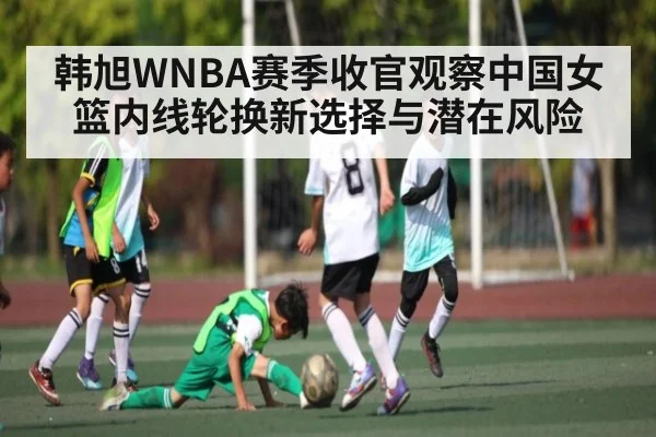 韩旭WNBA赛季收官观察中国女篮内线轮换新选择与潜在风险